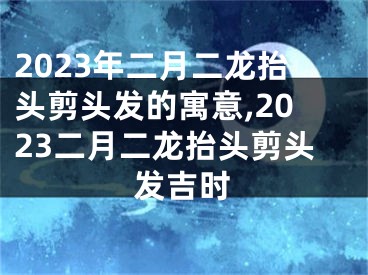 2023年二月二龙抬头剪头发的寓意,2023二月二龙抬头剪头发吉时