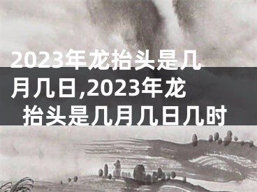 2023年龙抬头是几月几日,2023年龙抬头是几月几日几时