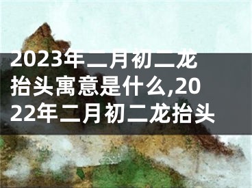 2023年二月初二龙抬头寓意是什么,2022年二月初二龙抬头