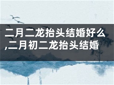 二月二龙抬头结婚好么,二月初二龙抬头结婚