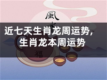 近七天生肖龙周运势,生肖龙本周运势