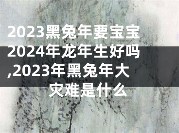 2023黑兔年要宝宝2024年龙年生好吗,2023年黑兔年大灾难是什么