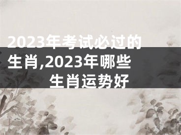 2023年考试必过的生肖,2023年哪些生肖运势好