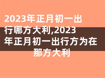 2023年正月初一出行哪方大利,2023年正月初一出行方为在那方大利