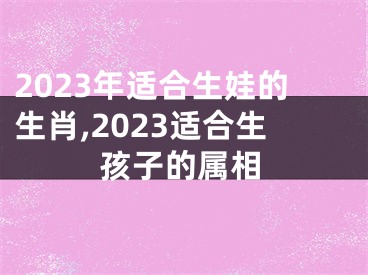 2023年适合生娃的生肖,2023适合生孩子的属相