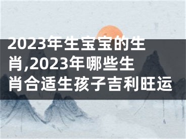 2023年生宝宝的生肖,2023年哪些生肖合适生孩子吉利旺运