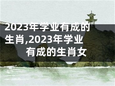 2023年学业有成的生肖,2023年学业有成的生肖女