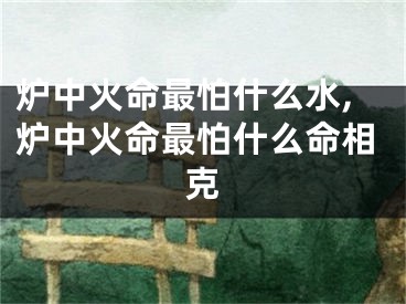 炉中火命最怕什么水,炉中火命最怕什么命相克