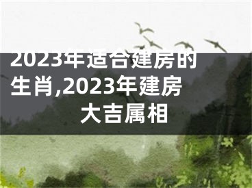 2023年适合建房的生肖,2023年建房大吉属相