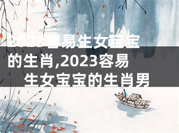 2023容易生女宝宝的生肖,2023容易生女宝宝的生肖男