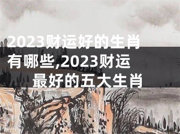 2023财运好的生肖有哪些,2023财运最好的五大生肖