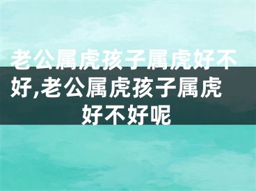 老公属虎孩子属虎好不好,老公属虎孩子属虎好不好呢