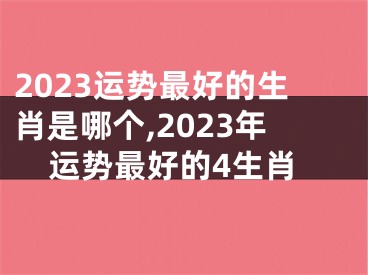 2023运势最好的生肖是哪个,2023年运势最好的4生肖