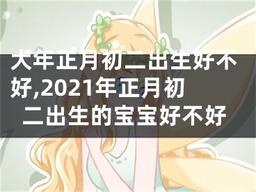 大年正月初二出生好不好,2021年正月初二出生的宝宝好不好