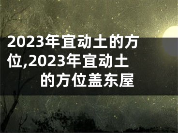 2023年宜动土的方位,2023年宜动土的方位盖东屋