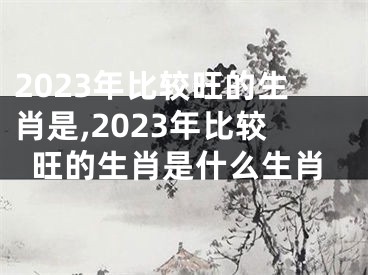 2023年比较旺的生肖是,2023年比较旺的生肖是什么生肖