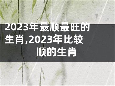 2023年最顺最旺的生肖,2023年比较顺的生肖