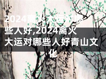 2024离火大运对哪些人好,2024离火大运对哪些人好青山文化