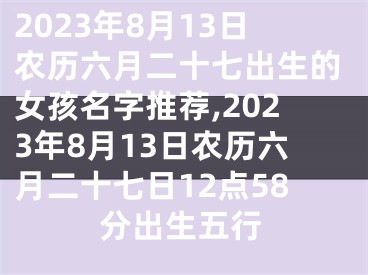 2023年8月13日农历六月二十七出生的女孩名字推荐,2023年8月13日农历六月二十七日12点58分出生五行