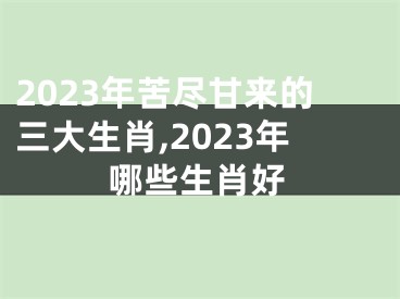 2023年苦尽甘来的三大生肖,2023年哪些生肖好