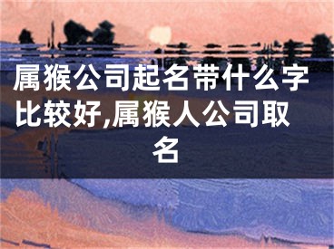 属猴公司起名带什么字比较好,属猴人公司取名