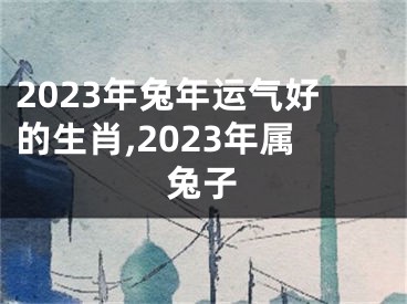 2023年兔年运气好的生肖,2023年属兔子