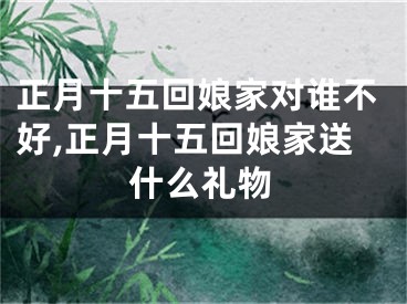 正月十五回娘家对谁不好,正月十五回娘家送什么礼物