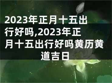 2023年正月十五出行好吗,2023年正月十五出行好吗黄历黄道吉日