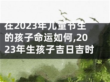 在2023年儿童节生的孩子命运如何,2023年生孩子吉日吉时