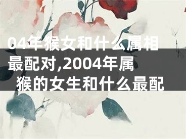 04年猴女和什么属相最配对,2004年属猴的女生和什么最配