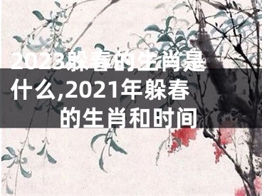 2023躲春的生肖是什么,2021年躲春的生肖和时间