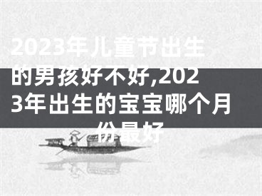 2023年儿童节出生的男孩好不好,2023年出生的宝宝哪个月份最好