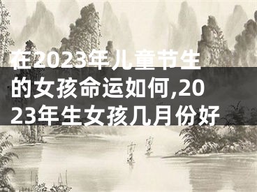 在2023年儿童节生的女孩命运如何,2023年生女孩几月份好