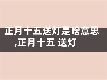 正月十五送灯是啥意思,正月十五 送灯