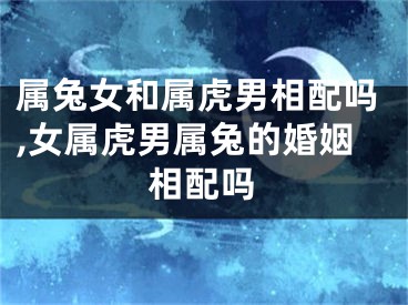 属兔女和属虎男相配吗,女属虎男属兔的婚姻相配吗