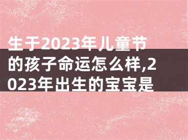 生于2023年儿童节的孩子命运怎么样,2023年出生的宝宝是