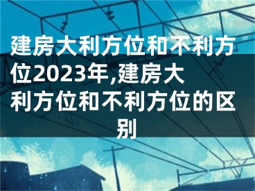 建房大利方位和不利方位2023年,建房大利方位和不利方位的区别