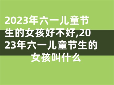 2023年六一儿童节生的女孩好不好,2023年六一儿童节生的女孩叫什么