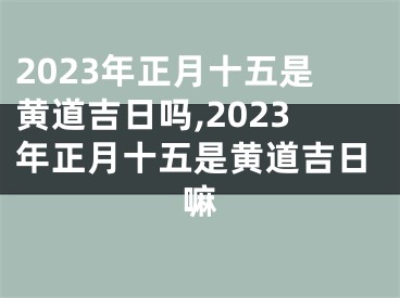 2023年正月十五是黄道吉日吗,2023年正月十五是黄道吉日嘛