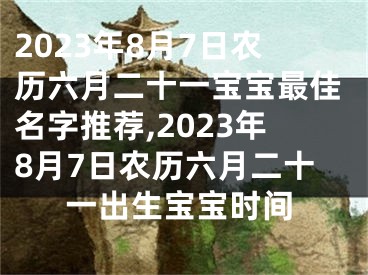 2023年8月7日农历六月二十一宝宝最佳名字推荐,2023年8月7日农历六月二十一出生宝宝时间