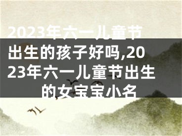 2023年六一儿童节出生的孩子好吗,2023年六一儿童节出生的女宝宝小名