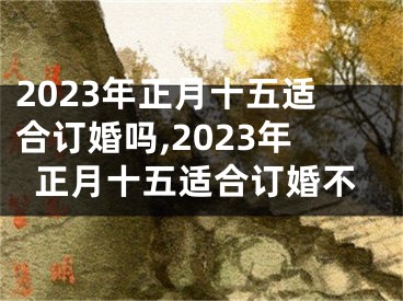 2023年正月十五适合订婚吗,2023年正月十五适合订婚不