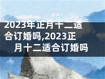 2023年正月十二适合订婚吗,2023正月十二适合订婚吗