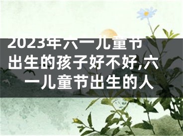 2023年六一儿童节出生的孩子好不好,六一儿童节出生的人