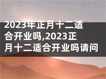 2023年正月十二适合开业吗,2023正月十二适合开业吗请问