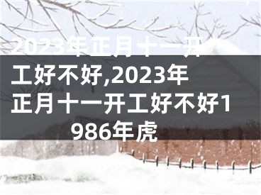 2023年正月十一开工好不好,2023年正月十一开工好不好1986年虎