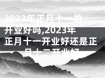 2023年正月十一的开业好吗,2023年正月十一开业好还是正月十二开业好