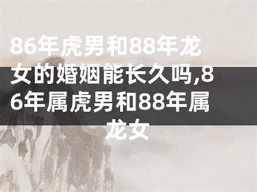 86年虎男和88年龙女的婚姻能长久吗,86年属虎男和88年属龙女