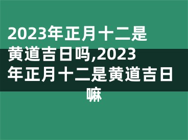 2023年正月十二是黄道吉日吗,2023年正月十二是黄道吉日嘛