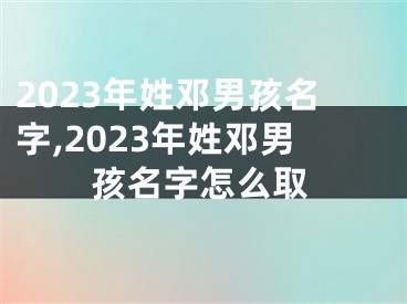 2023年姓邓男孩名字,2023年姓邓男孩名字怎么取